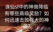 诛仙sf中的神兽降临有哪些高级奖励？如何迅速击败强大的神兽？